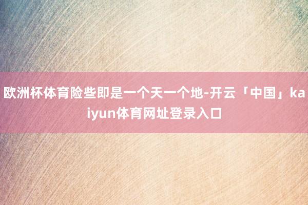 欧洲杯体育险些即是一个天一个地-开云「中国」kaiyun体育网址登录入口