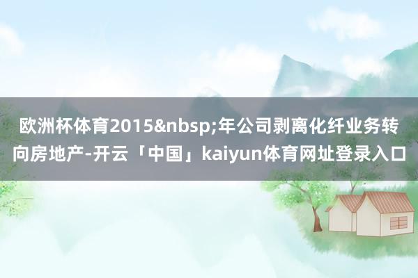 欧洲杯体育2015年公司剥离化纤业务转向房地产-开云「中国」kaiyun体育网址登录入口